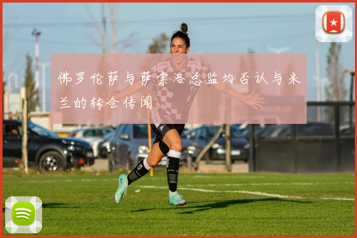 佛罗伦萨与萨索洛总监均否认与米兰的转会传闻