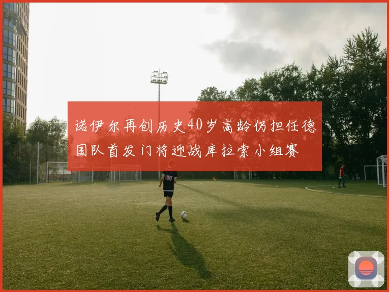 诺伊尔再创历史40岁高龄仍担任德国队首发门将迎战库拉索小组赛