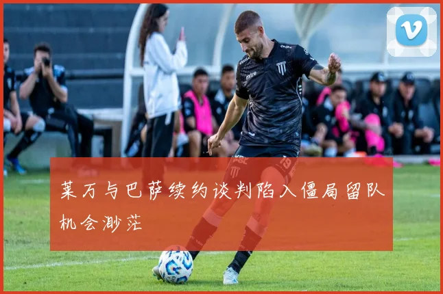 莱万与巴萨续约谈判陷入僵局留队机会渺茫