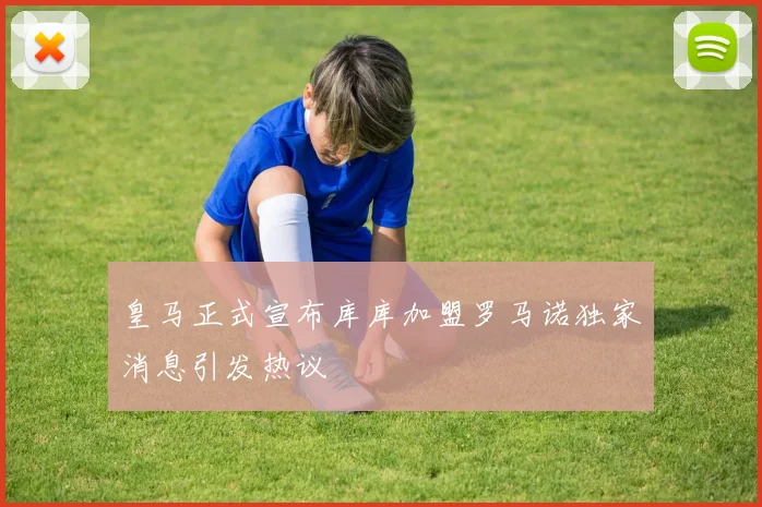 皇马正式宣布库库加盟罗马诺独家消息引发热议