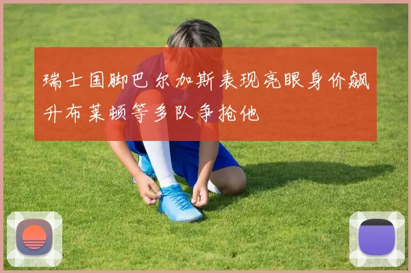 瑞士国脚巴尔加斯表现亮眼身价飙升布莱顿等多队争抢他