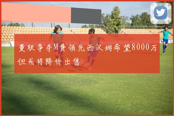 曼联争夺M费领先西汉姆希望8000万但或将降价出售