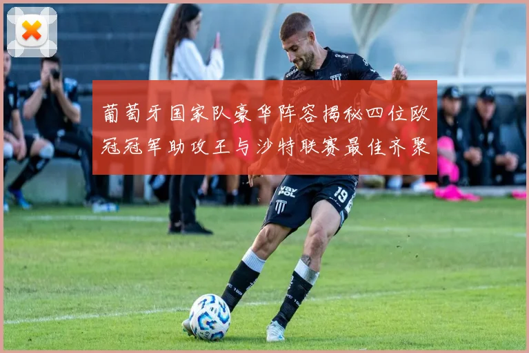 葡萄牙国家队豪华阵容揭秘四位欧冠冠军助攻王与沙特联赛最佳齐聚一堂