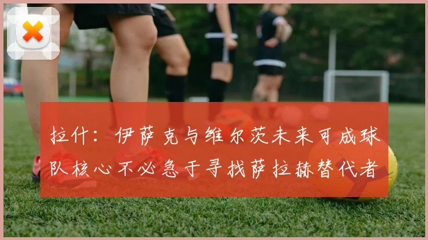 拉什：伊萨克与维尔茨未来可成球队核心不必急于寻找萨拉赫替代者