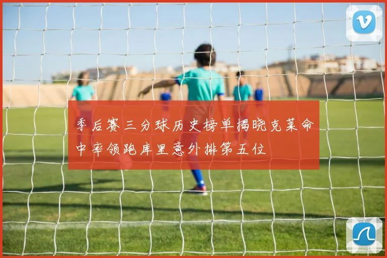 季后赛三分球历史榜单揭晓克莱命中率领跑库里意外排第五位