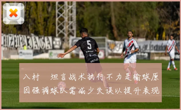 八村塁坦言战术执行不力是输球原因强调球队需减少失误以提升表现