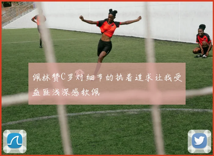 佩林赞C罗对细节的执着追求让我受益匪浅深感钦佩