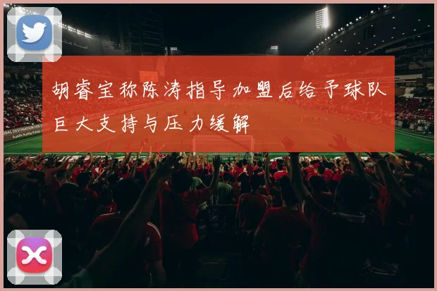 胡睿宝称陈涛指导加盟后给予球队巨大支持与压力缓解