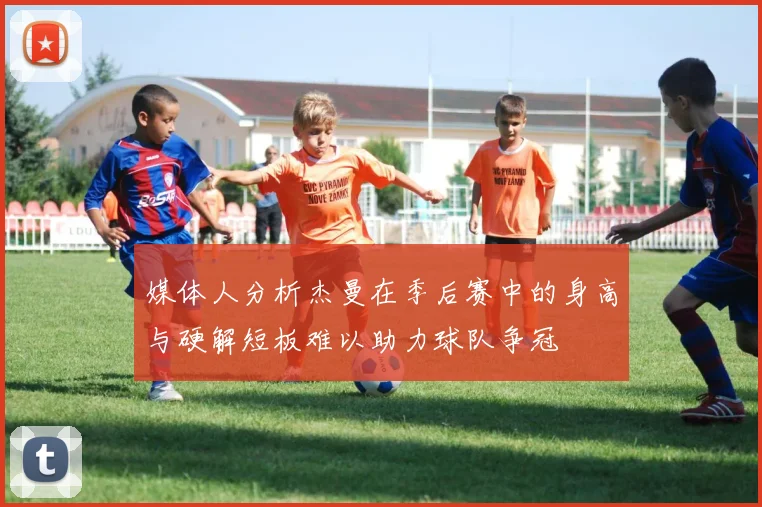 媒体人分析杰曼在季后赛中的身高与硬解短板难以助力球队争冠