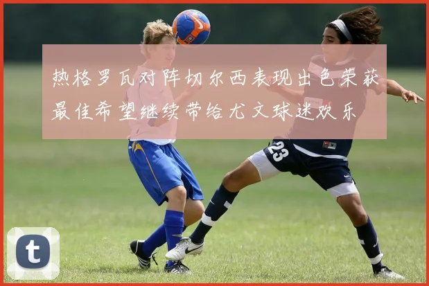 热格罗瓦对阵切尔西表现出色荣获最佳希望继续带给尤文球迷欢乐
