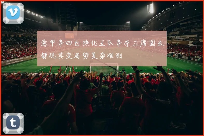 意甲争四白热化五队争夺三席国米静观其变局势复杂难测