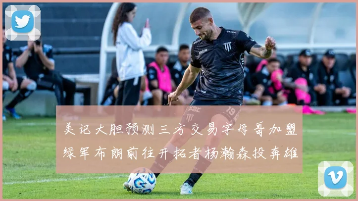 美记大胆预测三方交易字母哥加盟绿军布朗前往开拓者杨瀚森投奔雄鹿