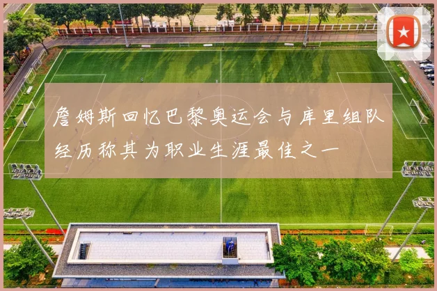 詹姆斯回忆巴黎奥运会与库里组队经历称其为职业生涯最佳之一