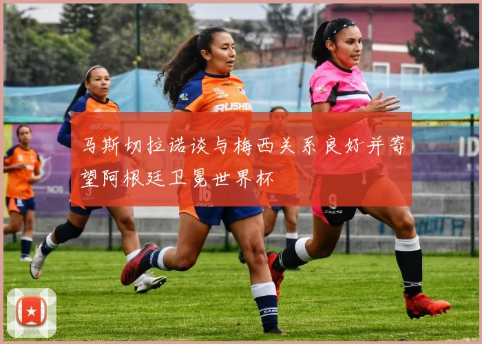 马斯切拉诺谈与梅西关系良好并寄望阿根廷卫冕世界杯