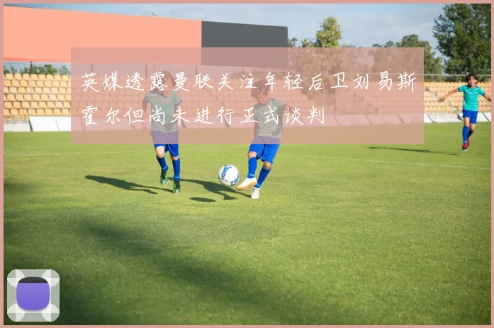 英媒透露曼联关注年轻后卫刘易斯霍尔但尚未进行正式谈判