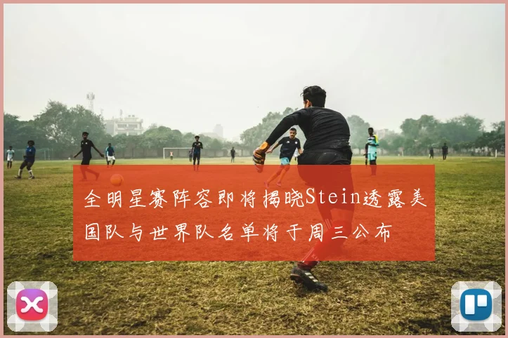 全明星赛阵容即将揭晓Stein透露美国队与世界队名单将于周三公布
