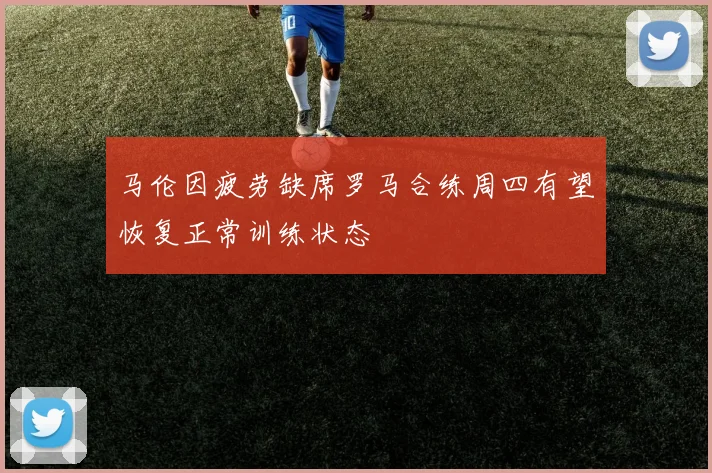 马伦因疲劳缺席罗马合练周四有望恢复正常训练状态