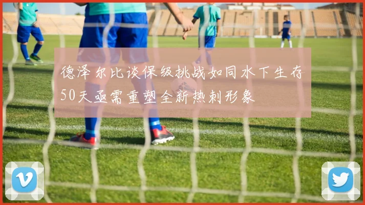德泽尔比谈保级挑战如同水下生存50天亟需重塑全新热刺形象