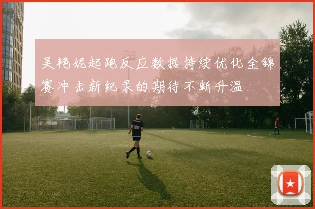 吴艳妮起跑反应数据持续优化全锦赛冲击新纪录的期待不断升温