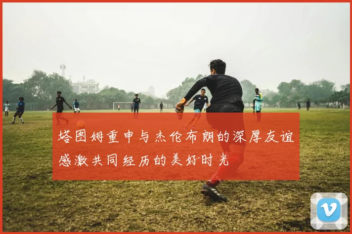 塔图姆重申与杰伦布朗的深厚友谊感激共同经历的美好时光