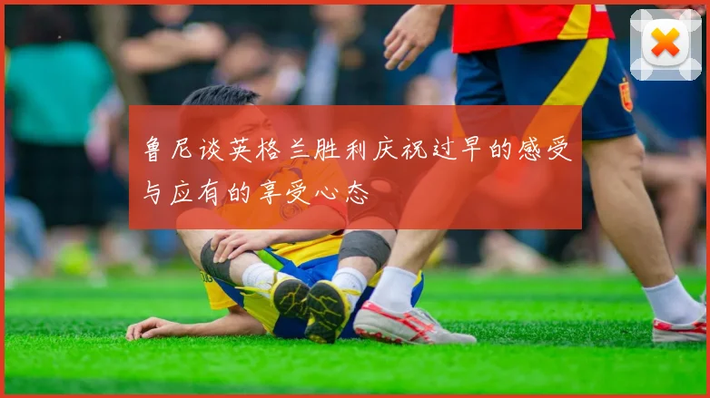 鲁尼谈英格兰胜利庆祝过早的感受与应有的享受心态
