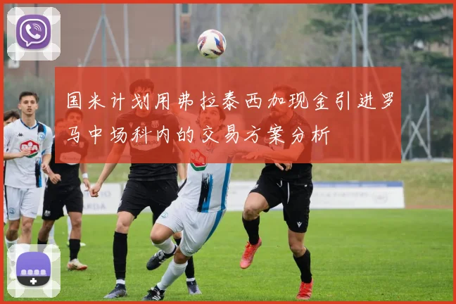国米计划用弗拉泰西加现金引进罗马中场科内的交易方案分析