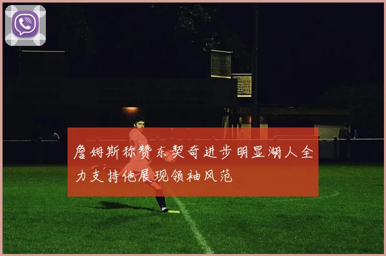 詹姆斯称赞东契奇进步明显湖人全力支持他展现领袖风范