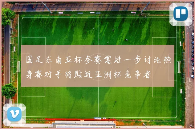 国足东南亚杯参赛需进一步讨论热身赛对手将贴近亚洲杯竞争者